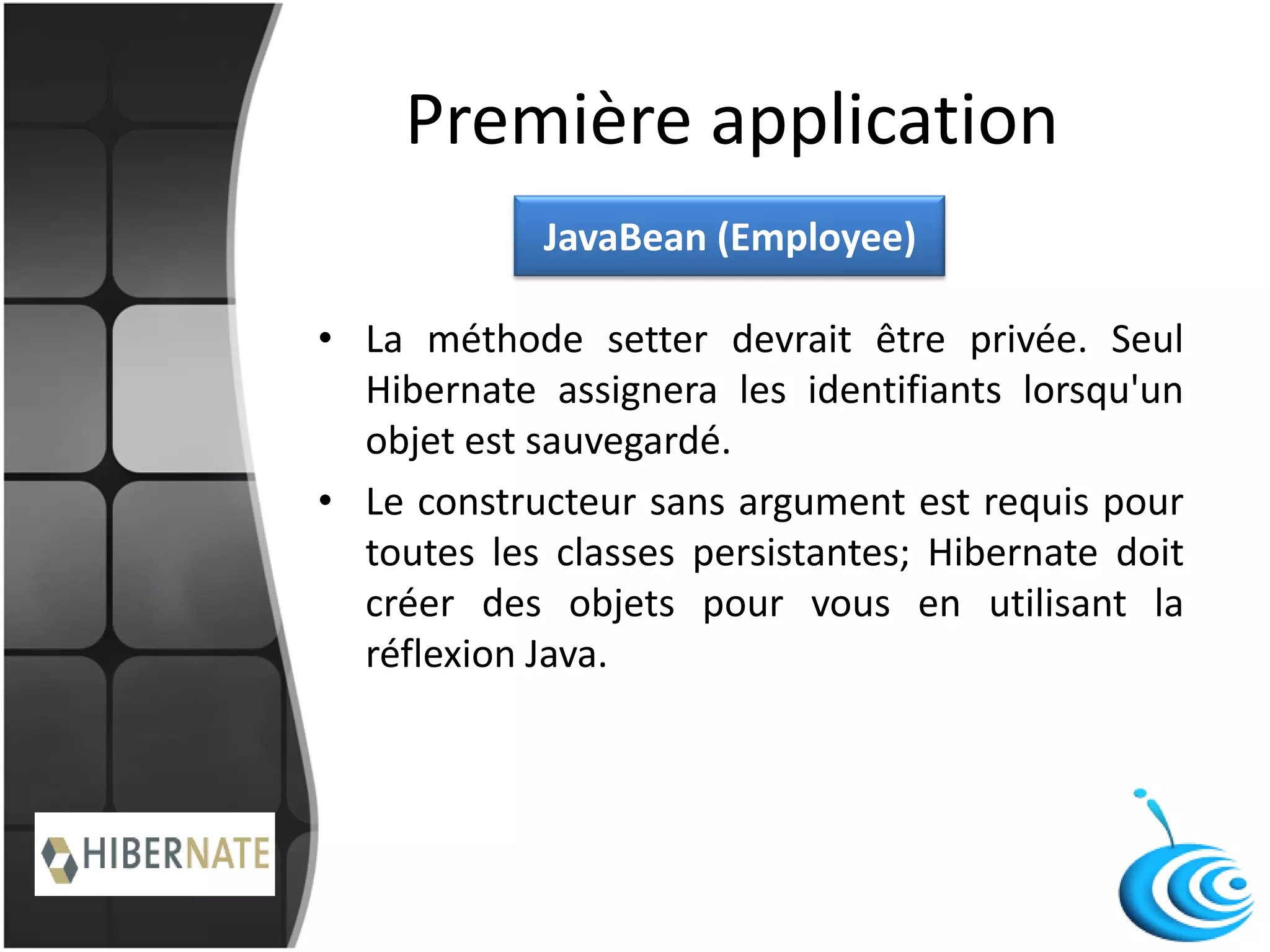 Première application
• La méthode setter devrait être privée. Seul
Hibernate assignera les identifiants lorsqu'un
objet est sauvegardé.
• Le constructeur sans argument est requis pour
toutes les classes persistantes; Hibernate doit
créer des objets pour vous en utilisant la
réflexion Java.
JavaBean (Employee)
 