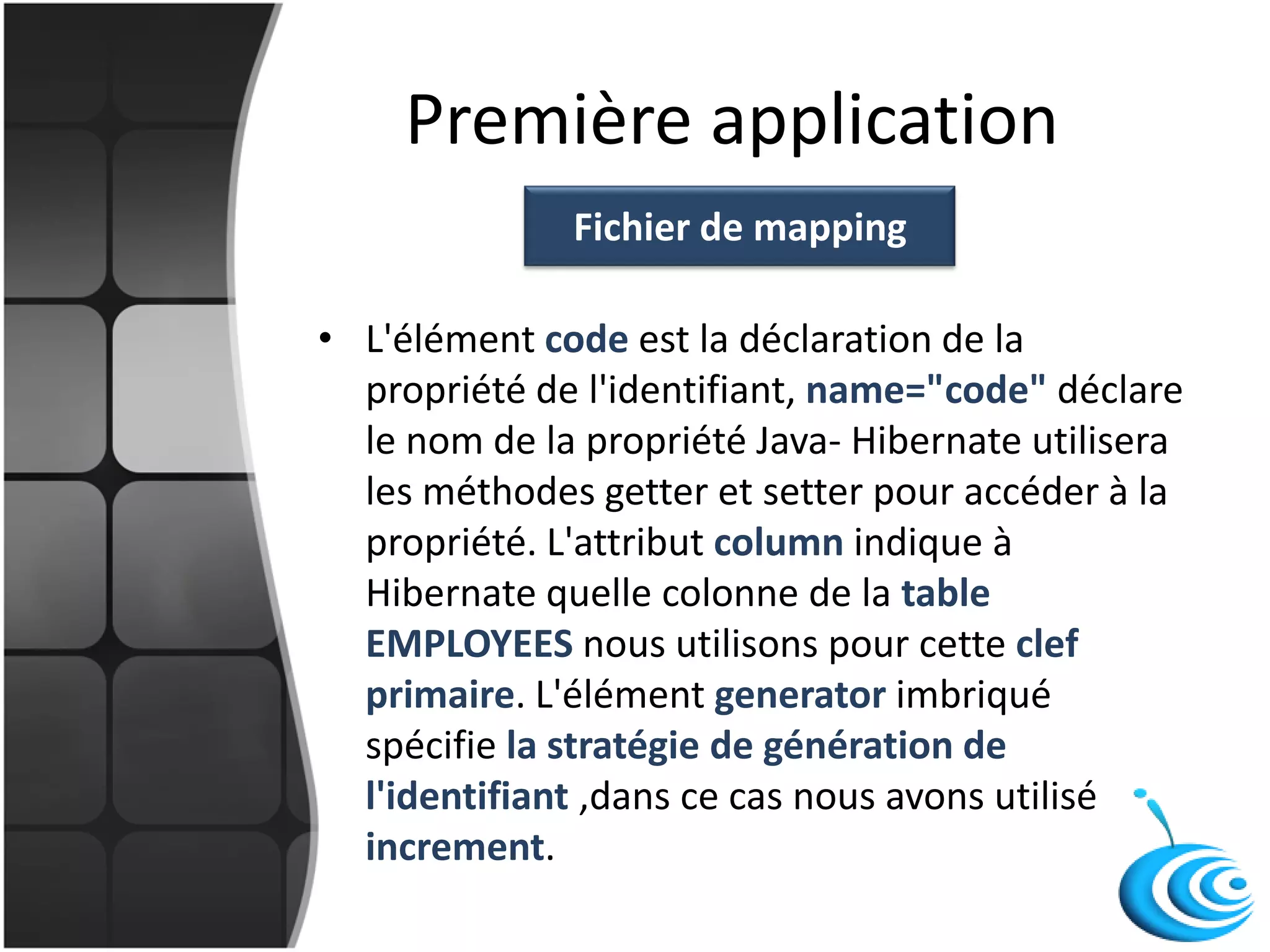 Première application
• L'élément code est la déclaration de la
propriété de l'identifiant, name="code" déclare
le nom de la propriété Java- Hibernate utilisera
les méthodes getter et setter pour accéder à la
propriété. L'attribut column indique à
Hibernate quelle colonne de la table
EMPLOYEES nous utilisons pour cette clef
primaire. L'élément generator imbriqué
spécifie la stratégie de génération de
l'identifiant ,dans ce cas nous avons utilisé
increment.
Fichier de mapping
 