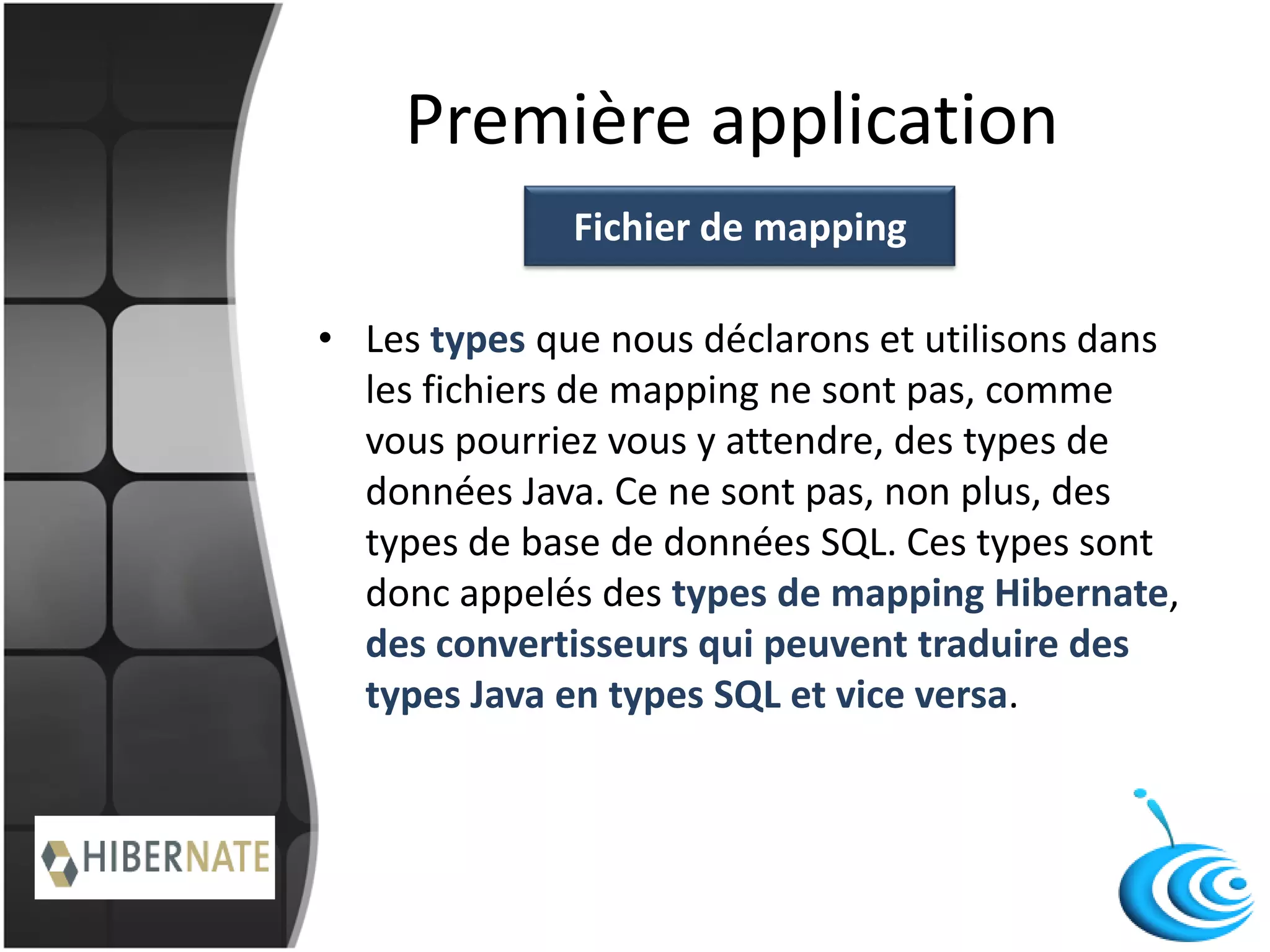 Première application
• Les types que nous déclarons et utilisons dans
les fichiers de mapping ne sont pas, comme
vous pourriez vous y attendre, des types de
données Java. Ce ne sont pas, non plus, des
types de base de données SQL. Ces types sont
donc appelés des types de mapping Hibernate,
des convertisseurs qui peuvent traduire des
types Java en types SQL et vice versa.
Fichier de mapping
 