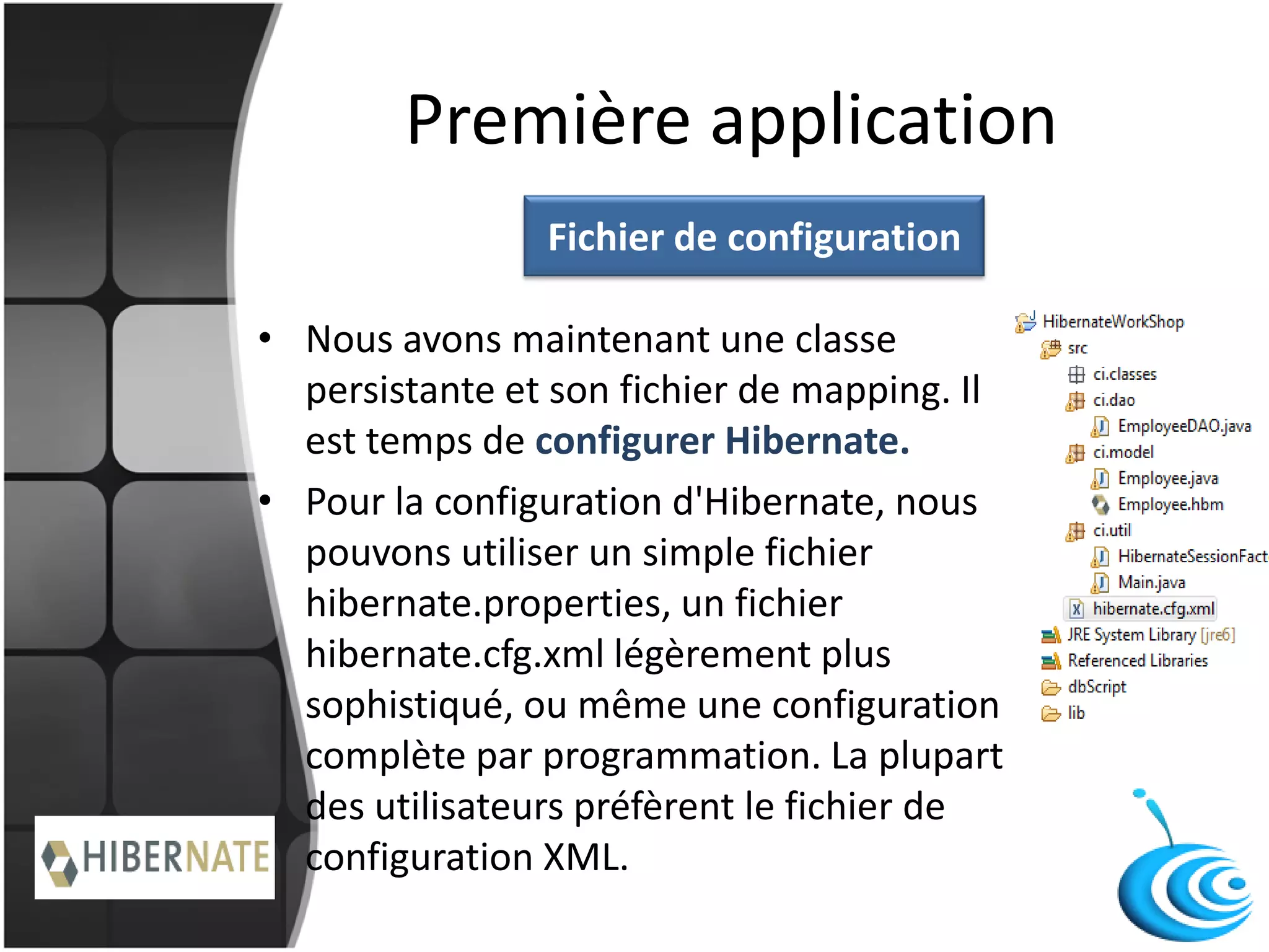 Première application
• Nous avons maintenant une classe
persistante et son fichier de mapping. Il
est temps de configurer Hibernate.
• Pour la configuration d'Hibernate, nous
pouvons utiliser un simple fichier
hibernate.properties, un fichier
hibernate.cfg.xml légèrement plus
sophistiqué, ou même une configuration
complète par programmation. La plupart
des utilisateurs préfèrent le fichier de
configuration XML.
Fichier de configuration
 