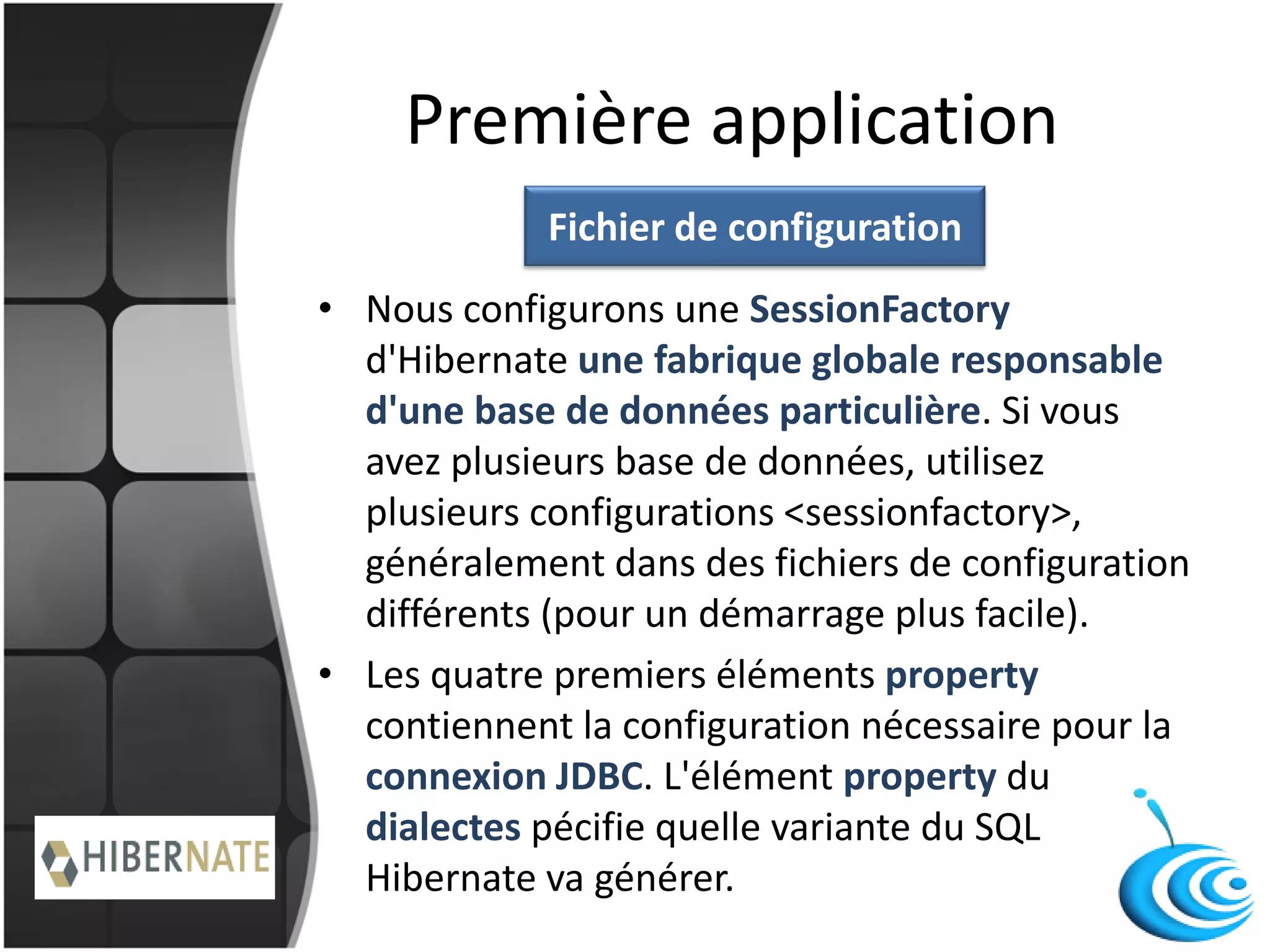 Première application
• Nous configurons une SessionFactory
d'Hibernate une fabrique globale responsable
d'une base de données particulière. Si vous
avez plusieurs base de données, utilisez
plusieurs configurations <sessionfactory>,
généralement dans des fichiers de configuration
différents (pour un démarrage plus facile).
• Les quatre premiers éléments property
contiennent la configuration nécessaire pour la
connexion JDBC. L'élément property du
dialectes pécifie quelle variante du SQL
Hibernate va générer.
Fichier de configuration
 