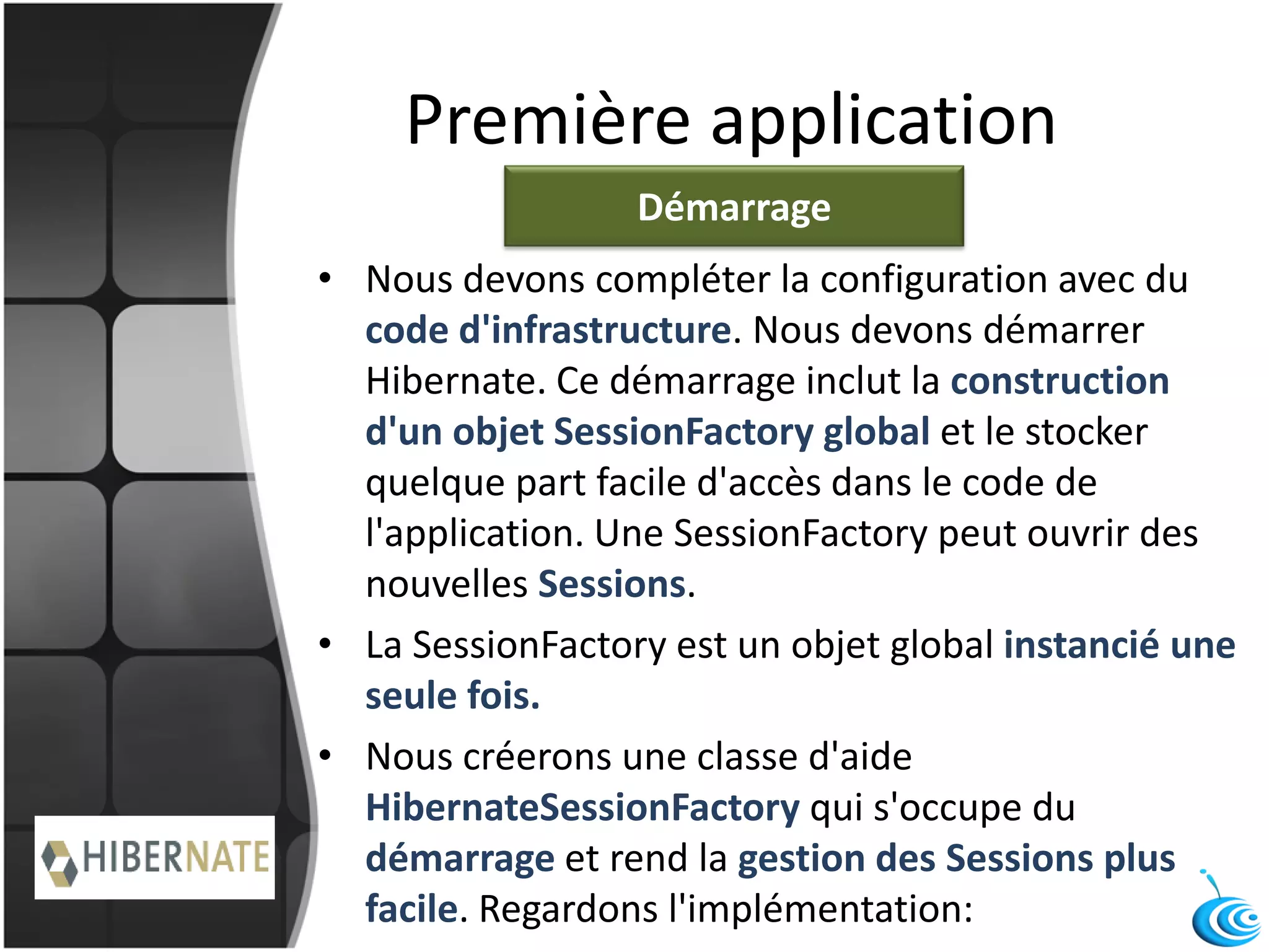 Première application
• Nous devons compléter la configuration avec du
code d'infrastructure. Nous devons démarrer
Hibernate. Ce démarrage inclut la construction
d'un objet SessionFactory global et le stocker
quelque part facile d'accès dans le code de
l'application. Une SessionFactory peut ouvrir des
nouvelles Sessions.
• La SessionFactory est un objet global instancié une
seule fois.
• Nous créerons une classe d'aide
HibernateSessionFactory qui s'occupe du
démarrage et rend la gestion des Sessions plus
facile. Regardons l'implémentation:
Démarrage
 