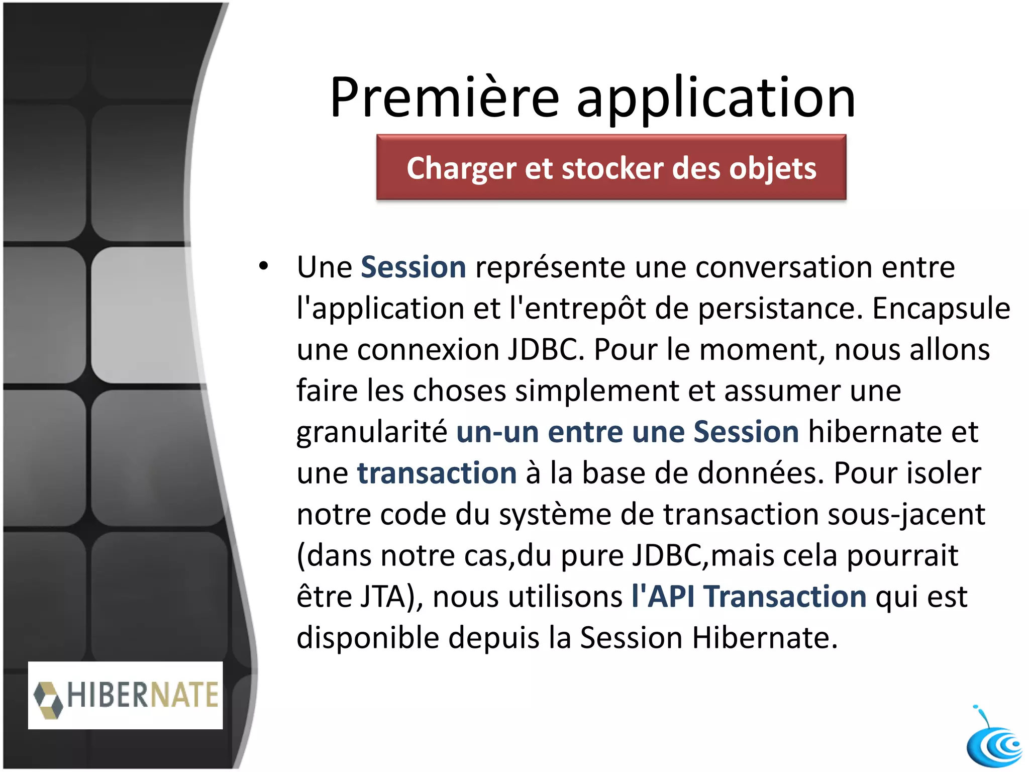 Première application
• Une Session représente une conversation entre
l'application et l'entrepôt de persistance. Encapsule
une connexion JDBC. Pour le moment, nous allons
faire les choses simplement et assumer une
granularité un-un entre une Session hibernate et
une transaction à la base de données. Pour isoler
notre code du système de transaction sous-jacent
(dans notre cas,du pure JDBC,mais cela pourrait
être JTA), nous utilisons l'API Transaction qui est
disponible depuis la Session Hibernate.
Charger et stocker des objets
 