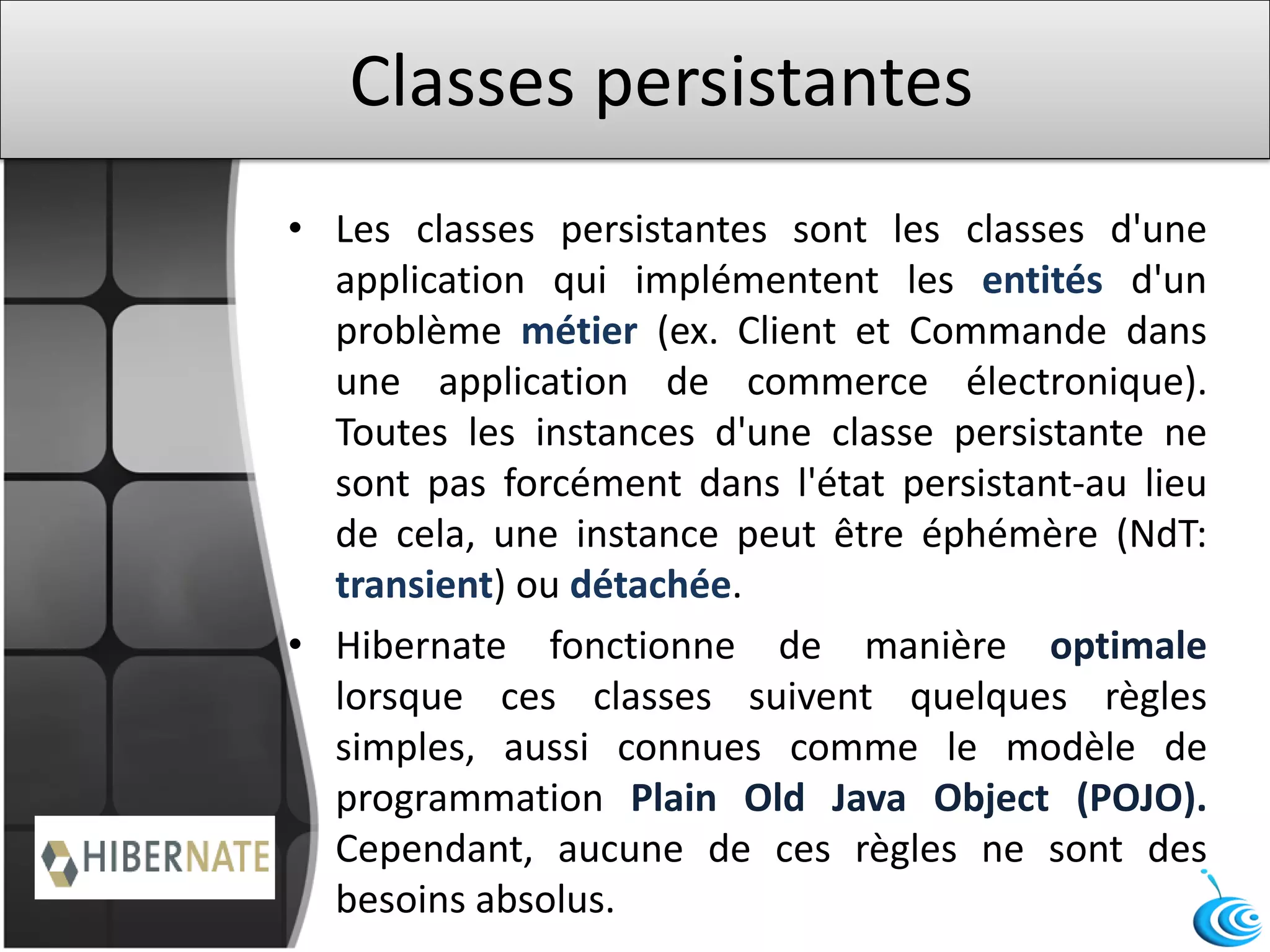 Classes persistantes
• Les classes persistantes sont les classes d'une
application qui implémentent les entités d'un
problème métier (ex. Client et Commande dans
une application de commerce électronique).
Toutes les instances d'une classe persistante ne
sont pas forcément dans l'état persistant-au lieu
de cela, une instance peut être éphémère (NdT:
transient) ou détachée.
• Hibernate fonctionne de manière optimale
lorsque ces classes suivent quelques règles
simples, aussi connues comme le modèle de
programmation Plain Old Java Object (POJO).
Cependant, aucune de ces règles ne sont des
besoins absolus.
 