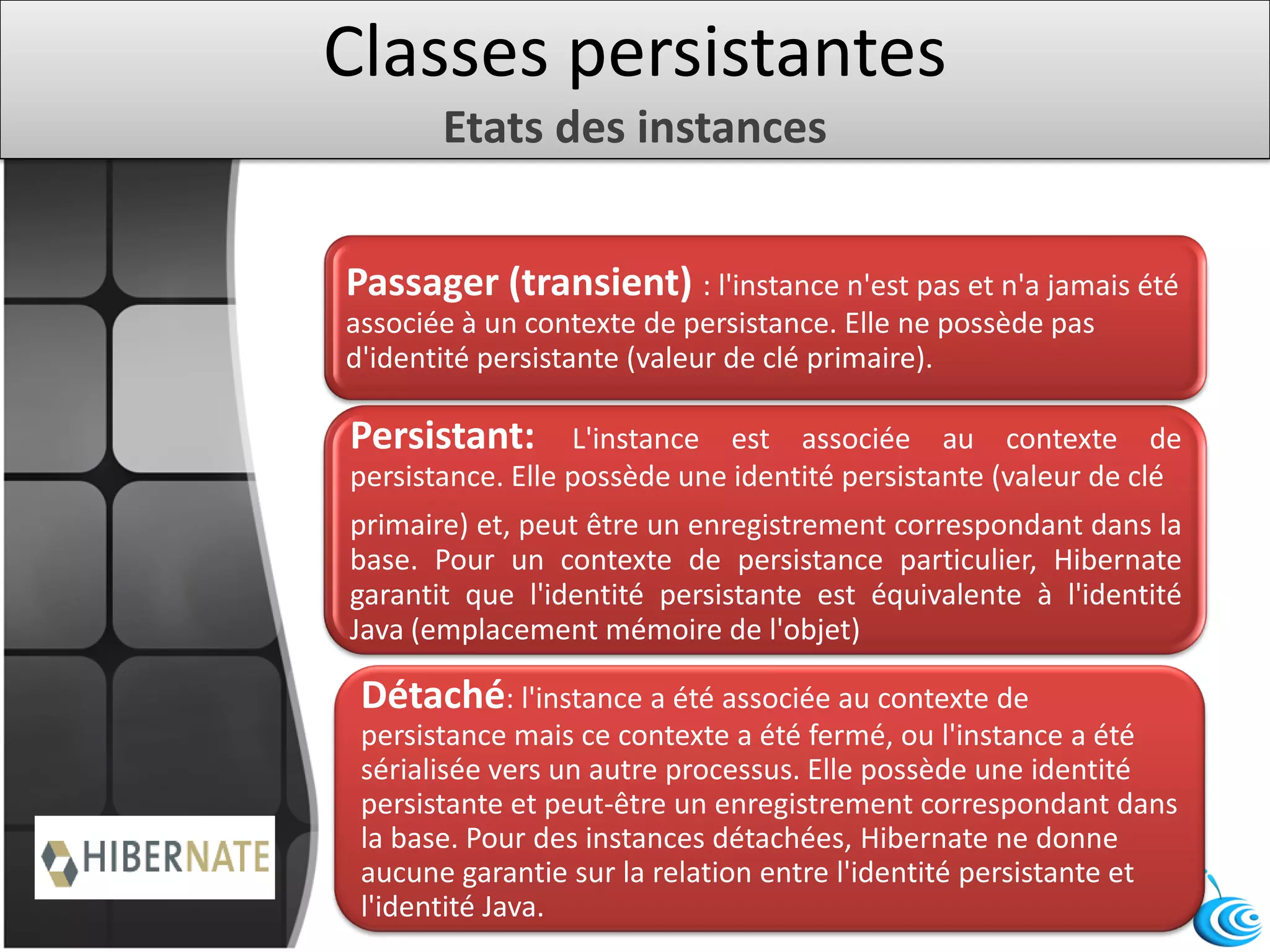 Classes persistantes
Etats des instances
Passager (transient) : l'instance n'est pas et n'a jamais été
associée à un contexte de persistance. Elle ne possède pas
d'identité persistante (valeur de clé primaire).
Persistant: L'instance est associée au contexte de
persistance. Elle possède une identité persistante (valeur de clé
primaire) et, peut être un enregistrement correspondant dans la
base. Pour un contexte de persistance particulier, Hibernate
garantit que l'identité persistante est équivalente à l'identité
Java (emplacement mémoire de l'objet)
Détaché: l'instance a été associée au contexte de
persistance mais ce contexte a été fermé, ou l'instance a été
sérialisée vers un autre processus. Elle possède une identité
persistante et peut-être un enregistrement correspondant dans
la base. Pour des instances détachées, Hibernate ne donne
aucune garantie sur la relation entre l'identité persistante et
l'identité Java.
 