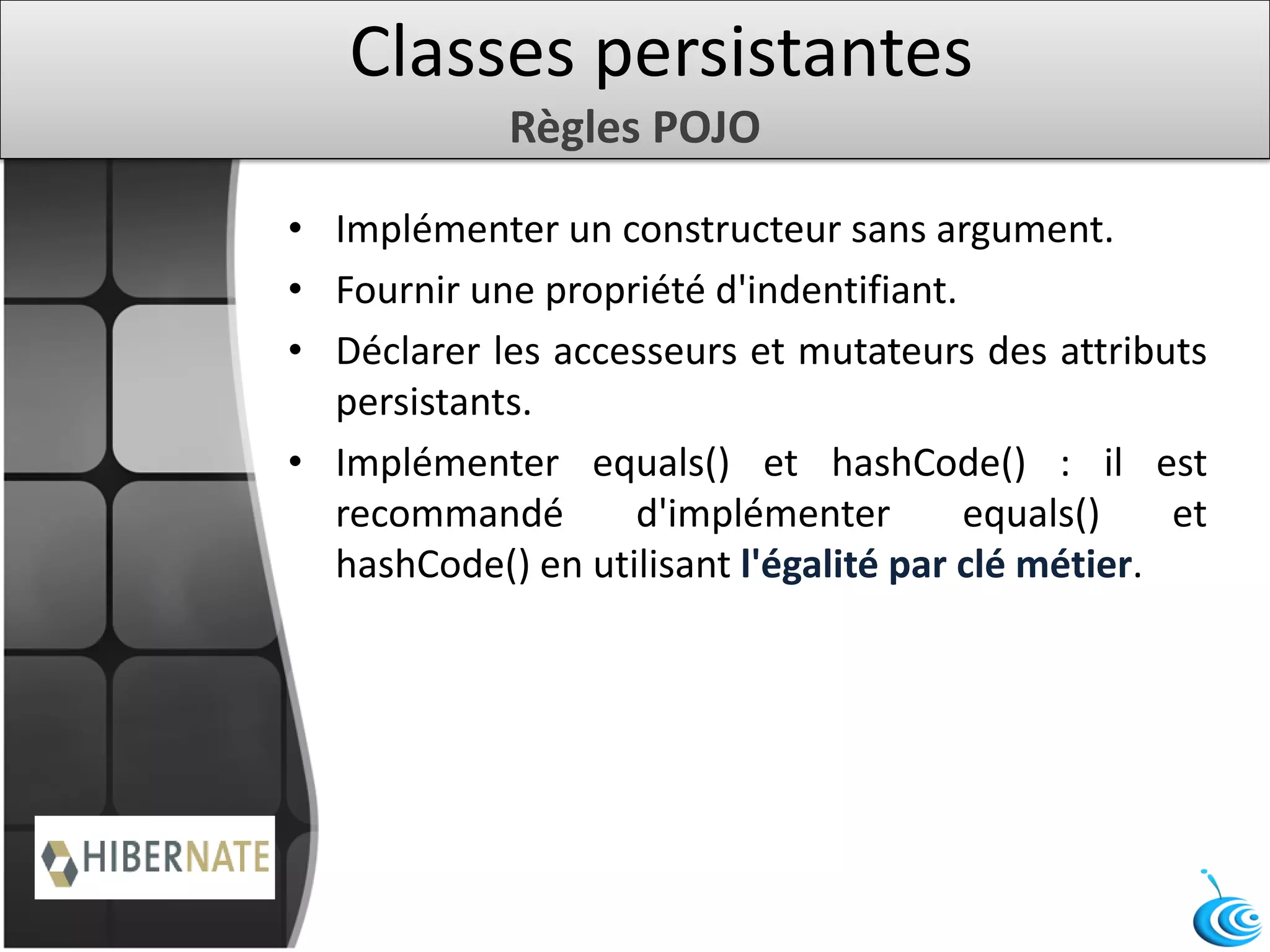 Classes persistantes
Règles POJO
• Implémenter un constructeur sans argument.
• Fournir une propriété d'indentifiant.
• Déclarer les accesseurs et mutateurs des attributs
persistants.
• Implémenter equals() et hashCode() : il est
recommandé d'implémenter equals() et
hashCode() en utilisant l'égalité par clé métier.
 