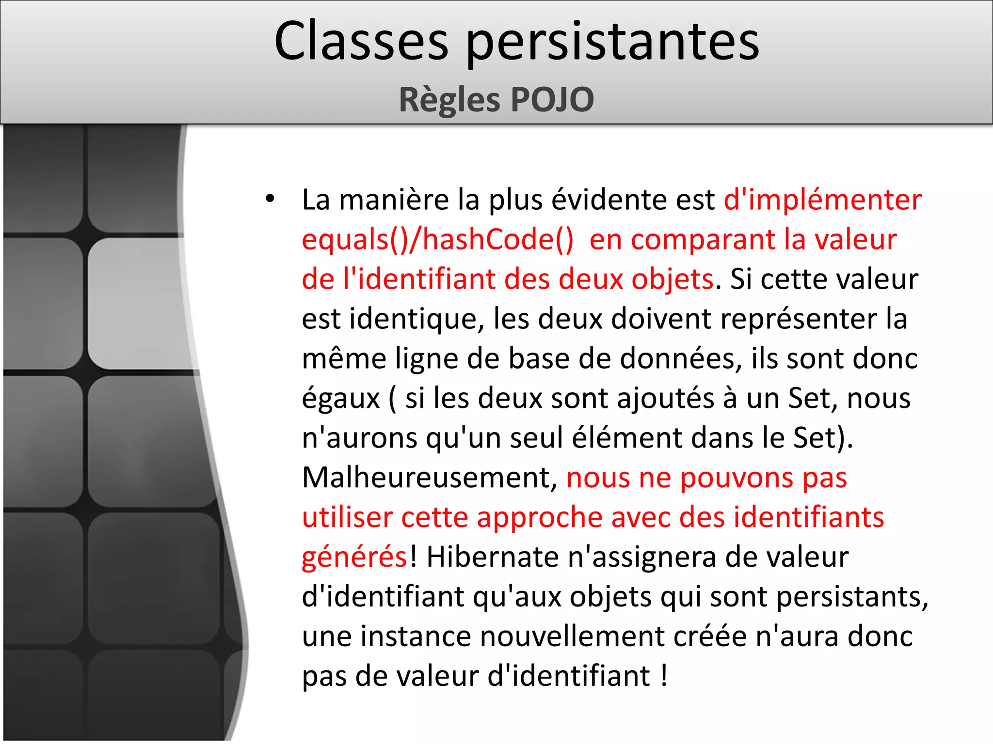 • La manière la plus évidente est d'implémenter
equals()/hashCode() en comparant la valeur
de l'identifiant des deux objets. Si cette valeur
est identique, les deux doivent représenter la
même ligne de base de données, ils sont donc
égaux ( si les deux sont ajoutés à un Set, nous
n'aurons qu'un seul élément dans le Set).
Malheureusement, nous ne pouvons pas
utiliser cette approche avec des identifiants
générés! Hibernate n'assignera de valeur
d'identifiant qu'aux objets qui sont persistants,
une instance nouvellement créée n'aura donc
pas de valeur d'identifiant !
Classes persistantes
Règles POJO
 