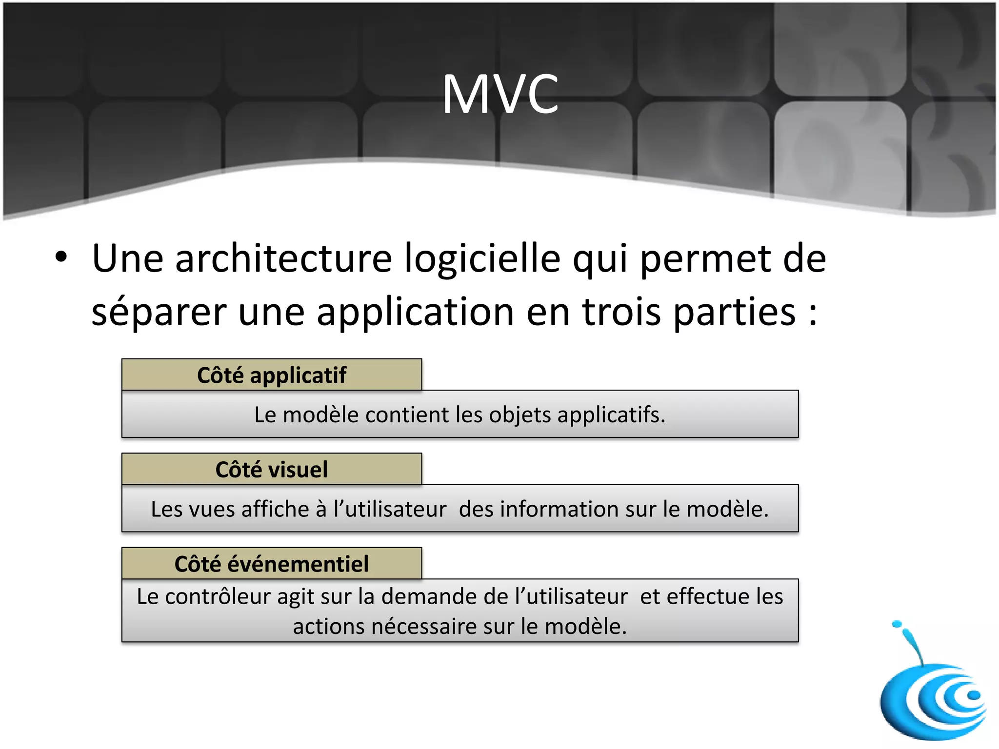 MVC
• Une architecture logicielle qui permet de
séparer une application en trois parties :
Le modèle contient les objets applicatifs.
Les vues affiche à l’utilisateur des information sur le modèle.
Le contrôleur agit sur la demande de l’utilisateur et effectue les
actions nécessaire sur le modèle.
Côté applicatif
Côté événementiel
Côté visuel
 