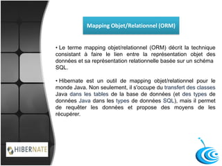 Mapping Objet/Relationnel (ORM)
• Le terme mapping objet/relationnel (ORM) décrit la technique
consistant à faire le lien entre la représentation objet des
données et sa représentation relationnelle basée sur un schéma
SQL.
• Hibernate est un outil de mapping objet/relationnel pour le
monde Java. Non seulement, il s'occupe du transfert des classes
Java dans les tables de la base de données (et des types de
données Java dans les types de données SQL), mais il permet
de requêter les données et propose des moyens de les
récupérer.
 