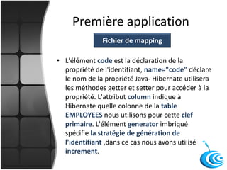 Première application
• L'élément code est la déclaration de la
propriété de l'identifiant, name="code" déclare
le nom de la propriété Java- Hibernate utilisera
les méthodes getter et setter pour accéder à la
propriété. L'attribut column indique à
Hibernate quelle colonne de la table
EMPLOYEES nous utilisons pour cette clef
primaire. L'élément generator imbriqué
spécifie la stratégie de génération de
l'identifiant ,dans ce cas nous avons utilisé
increment.
Fichier de mapping
 