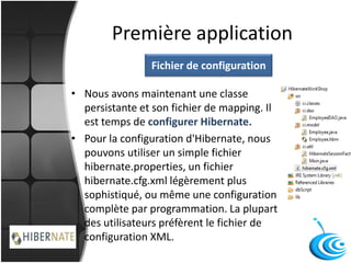 Première application
• Nous avons maintenant une classe
persistante et son fichier de mapping. Il
est temps de configurer Hibernate.
• Pour la configuration d'Hibernate, nous
pouvons utiliser un simple fichier
hibernate.properties, un fichier
hibernate.cfg.xml légèrement plus
sophistiqué, ou même une configuration
complète par programmation. La plupart
des utilisateurs préfèrent le fichier de
configuration XML.
Fichier de configuration
 