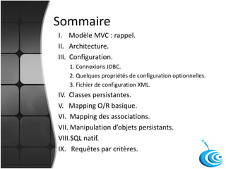 Sommaire
I. Modèle MVC : rappel.
II. Architecture.
III. Configuration.
1. Connexions JDBC.
2. Quelques propriétés de configuration optionnelles.
3. Fichier de configuration XML.
IV. Classes persistantes.
V. Mapping O/R basique.
VI. Mapping des associations.
VII. Manipulation d’objets persistants.
VIII.SQL natif.
IX. Requêtes par critères.
 