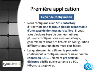 Première application
• Nous configurons une SessionFactory
d'Hibernate une fabrique globale responsable
d'une base de données particulière. Si vous
avez plusieurs base de données, utilisez
plusieurs configurations <sessionfactory>,
généralement dans des fichiers de configuration
différents (pour un démarrage plus facile).
• Les quatre premiers éléments property
contiennent la configuration nécessaire pour la
connexion JDBC. L'élément property du
dialectes pécifie quelle variante du SQL
Hibernate va générer.
Fichier de configuration
 
