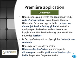 Première application
• Nous devons compléter la configuration avec du
code d'infrastructure. Nous devons démarrer
Hibernate. Ce démarrage inclut la construction
d'un objet SessionFactory global et le stocker
quelque part facile d'accès dans le code de
l'application. Une SessionFactory peut ouvrir des
nouvelles Sessions.
• La SessionFactory est un objet global instancié une
seule fois.
• Nous créerons une classe d'aide
HibernateSessionFactory qui s'occupe du
démarrage et rend la gestion des Sessions plus
facile. Regardons l'implémentation:
Démarrage
 