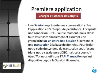 Première application
• Une Session représente une conversation entre
l'application et l'entrepôt de persistance. Encapsule
une connexion JDBC. Pour le moment, nous allons
faire les choses simplement et assumer une
granularité un-un entre une Session hibernate et
une transaction à la base de données. Pour isoler
notre code du système de transaction sous-jacent
(dans notre cas,du pure JDBC,mais cela pourrait
être JTA), nous utilisons l'API Transaction qui est
disponible depuis la Session Hibernate.
Charger et stocker des objets
 