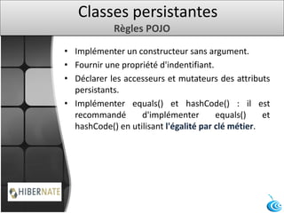 Classes persistantes
Règles POJO
• Implémenter un constructeur sans argument.
• Fournir une propriété d'indentifiant.
• Déclarer les accesseurs et mutateurs des attributs
persistants.
• Implémenter equals() et hashCode() : il est
recommandé d'implémenter equals() et
hashCode() en utilisant l'égalité par clé métier.
 