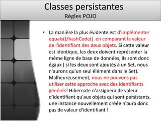 • La manière la plus évidente est d'implémenter
equals()/hashCode() en comparant la valeur
de l'identifiant des deux objets. Si cette valeur
est identique, les deux doivent représenter la
même ligne de base de données, ils sont donc
égaux ( si les deux sont ajoutés à un Set, nous
n'aurons qu'un seul élément dans le Set).
Malheureusement, nous ne pouvons pas
utiliser cette approche avec des identifiants
générés! Hibernate n'assignera de valeur
d'identifiant qu'aux objets qui sont persistants,
une instance nouvellement créée n'aura donc
pas de valeur d'identifiant !
Classes persistantes
Règles POJO
 