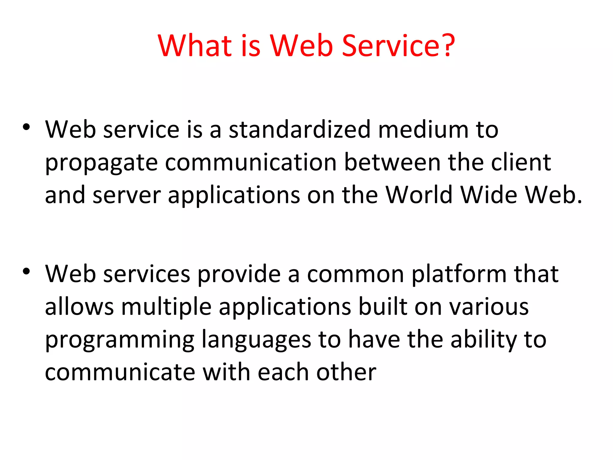 What is Web Service?
• Web service is a standardized medium to
propagate communication between the client
and server applications on the World Wide Web.
• Web services provide a common platform that
allows multiple applications built on various
programming languages to have the ability to
communicate with each other
 