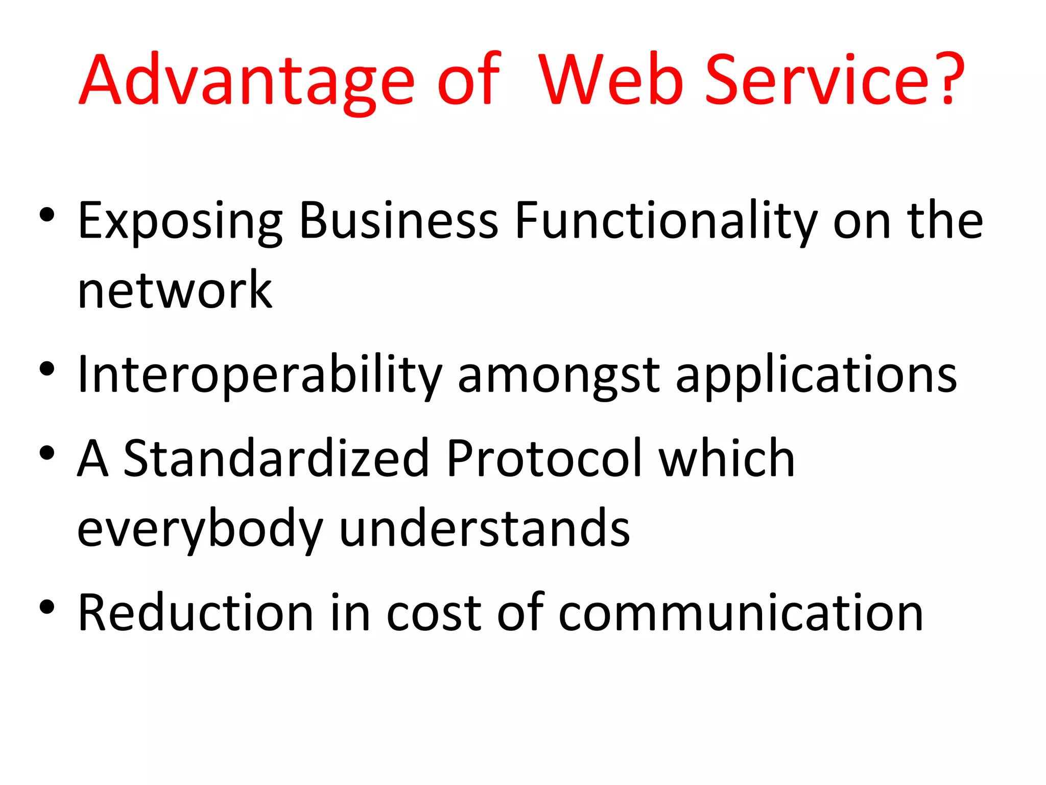 Advantage of Web Service?
• Exposing Business Functionality on the
network
• Interoperability amongst applications
• A Standardized Protocol which
everybody understands
• Reduction in cost of communication
 