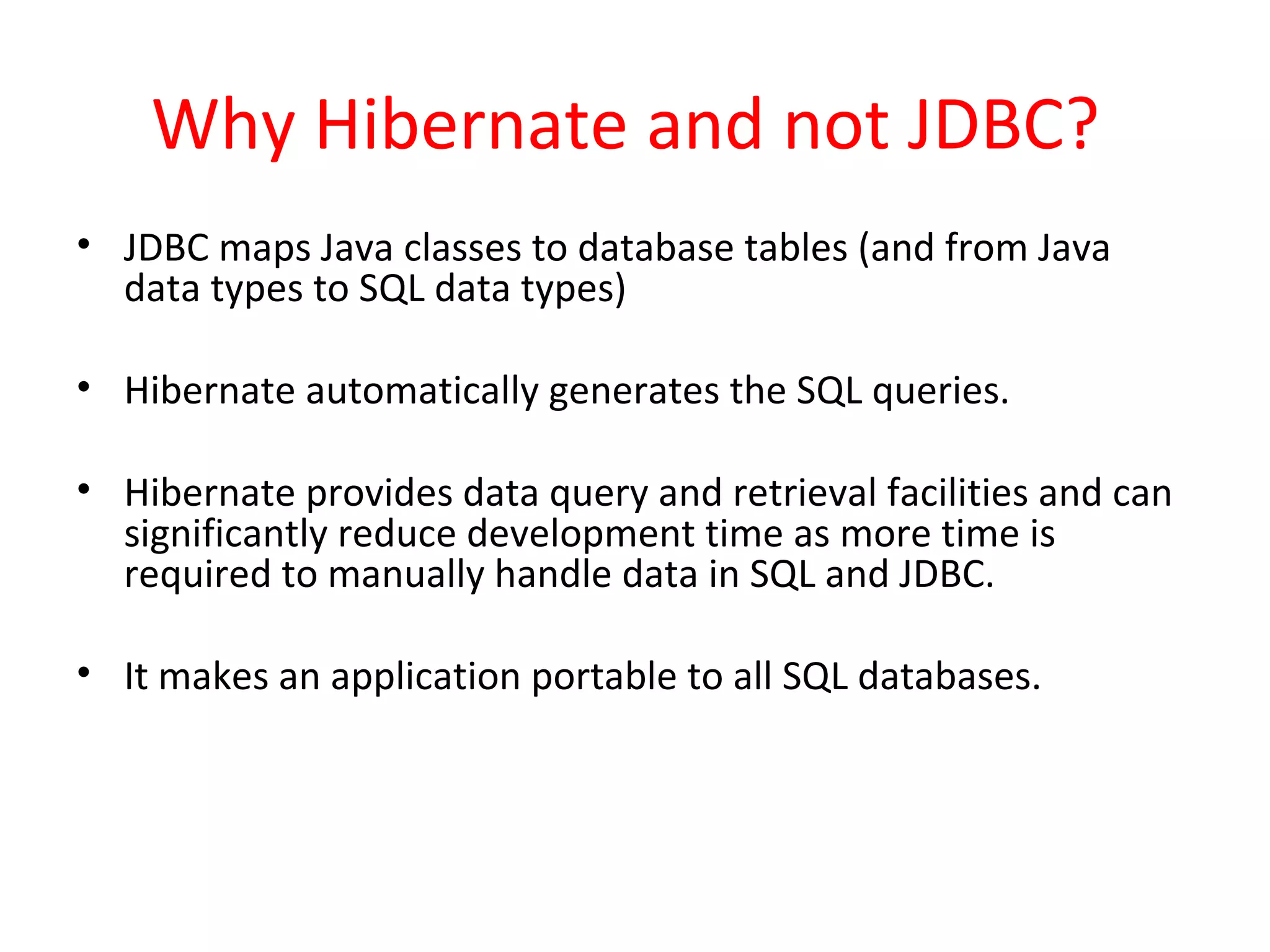 Why Hibernate and not JDBC?
• JDBC maps Java classes to database tables (and from Java
data types to SQL data types)
• Hibernate automatically generates the SQL queries.
• Hibernate provides data query and retrieval facilities and can
significantly reduce development time as more time is
required to manually handle data in SQL and JDBC.
• It makes an application portable to all SQL databases.
 
