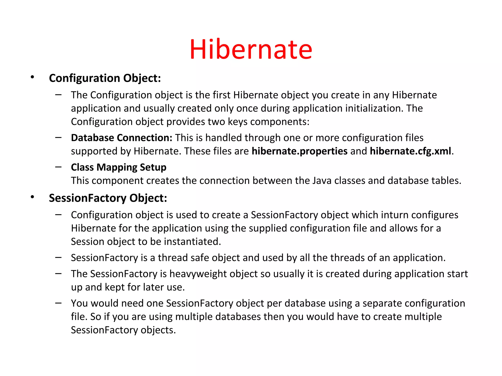 Hibernate
• Configuration Object:
– The Configuration object is the first Hibernate object you create in any Hibernate
application and usually created only once during application initialization. The
Configuration object provides two keys components:
– Database Connection: This is handled through one or more configuration files
supported by Hibernate. These files are hibernate.properties and hibernate.cfg.xml.
– Class Mapping Setup
This component creates the connection between the Java classes and database tables.
• SessionFactory Object:
– Configuration object is used to create a SessionFactory object which inturn configures
Hibernate for the application using the supplied configuration file and allows for a
Session object to be instantiated.
– SessionFactory is a thread safe object and used by all the threads of an application.
– The SessionFactory is heavyweight object so usually it is created during application start
up and kept for later use.
– You would need one SessionFactory object per database using a separate configuration
file. So if you are using multiple databases then you would have to create multiple
SessionFactory objects.
 