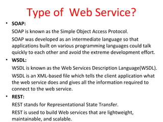 Type of Web Service?
• SOAP:
SOAP is known as the Simple Object Access Protocol.
SOAP was developed as an intermediate language so that
applications built on various programming languages could talk
quickly to each other and avoid the extreme development effort.
• WSDL:
WSDL is known as the Web Services Description Language(WSDL).
WSDL is an XML-based file which tells the client application what
the web service does and gives all the information required to
connect to the web service.
• REST:
REST stands for Representational State Transfer.
REST is used to build Web services that are lightweight,
maintainable, and scalable.
 