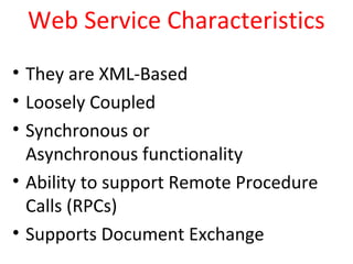 Web Service Characteristics
• They are XML-Based
• Loosely Coupled
• Synchronous or
Asynchronous functionality
• Ability to support Remote Procedure
Calls (RPCs)
• Supports Document Exchange
 
