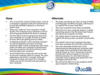 Sleep
• This is sort of the inverse of hibernation: most of
a computer’s operations (like the hard drive) are
turned off and RAM is placed in a minimum
power state.
• When you “wake up” your computer, it boots
quickly. This is because your computer is still on
and using power/battery life when its sleeping.
• Use this option if you’re going to be away from
your computer for a couple minutes or maybe
an hour, like if you getting lunch or coffee.
• A sleeping computer is still a working computer:
it’s still running basic functions and using
electricity. After a while, putting your rig in sleep
mode can affect your computer’s performance.
Give your processor a break from time to time
and shut down your computer.
• As with hibernation mode, you will not be able
to use your computer when it’s asleep. Yes, your
applications will still be “running” while your
computer’s asleep, but they’ll be in standby
mode, and can be resumed once you wake up
your computer.
Hibernate
• This takes everything you have running on RAM,
including open windows and apps, and moves it
to a special file on your hard drive.
• Then your computer shuts down completely.
• When you turn your computer back on, it grabs
everything saved in that file faster than if you’d
shut down the computer normally.
• This option doesn’t consume any power or
battery life because your computer is technically
off.
• This option is best if you’re going to be away
from your computer for more than a few hours.
• The main downside of hibernate is that
hibernating and rebooting your computer takes
a lot longer than just letting it fall asleep then
waking it back up. Time is a precious resource,
and you don’t want to waste it in front of a
booting computer. So, only hibernate your
computer if you’re going to be away from it for
prolonged amount of time.
• You will not be able to run any programs while
your computer is hibernating.
 