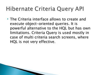    The Criteria interface allows to create and
    execute object-oriented queries. It is
    powerful alternative to the HQL but has own
    limitations. Criteria Query is used mostly in
    case of multi criteria search screens, where
    HQL is not very effective. 
 