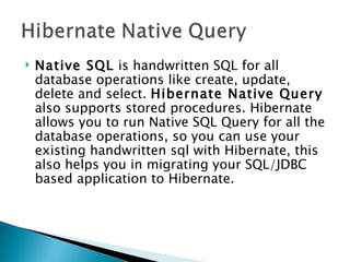    Native SQL is handwritten SQL for all
    database operations like create, update,
    delete and select. Hibernate Native Query
    also supports stored procedures. Hibernate
    allows you to run Native SQL Query for all the
    database operations, so you can use your
    existing handwritten sql with Hibernate, this
    also helps you in migrating your SQL/JDBC
    based application to Hibernate.
 