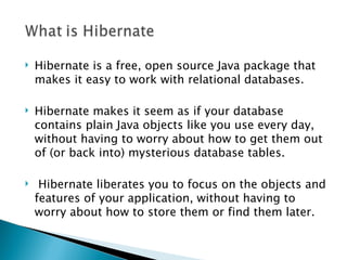    Hibernate is a free, open source Java package that
    makes it easy to work with relational databases.

   Hibernate makes it seem as if your database
    contains plain Java objects like you use every day,
    without having to worry about how to get them out
    of (or back into) mysterious database tables.

    Hibernate liberates you to focus on the objects and
    features of your application, without having to
    worry about how to store them or find them later.
 