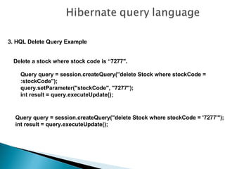 3. HQL Delete Query Example


 Delete a stock where stock code is “7277″.

    Query query = session.createQuery("delete Stock where stockCode =
    :stockCode");
    query.setParameter("stockCode", "7277");
    int result = query.executeUpdate();



  Query query = session.createQuery("delete Stock where stockCode = '7277'");
  int result = query.executeUpdate();
 