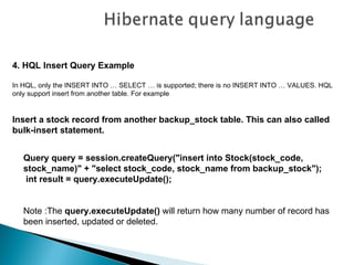 4. HQL Insert Query Example

In HQL, only the INSERT INTO … SELECT … is supported; there is no INSERT INTO … VALUES. HQL
only support insert from another table. For example


Insert a stock record from another backup_stock table. This can also called
bulk-insert statement.


   Query query = session.createQuery("insert into Stock(stock_code,
   stock_name)" + "select stock_code, stock_name from backup_stock");
    int result = query.executeUpdate();


   Note :The query.executeUpdate() will return how many number of record has
   been inserted, updated or deleted.
 