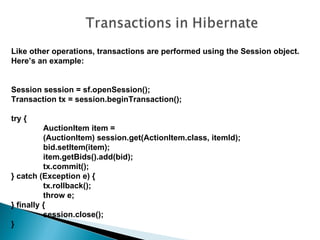 Like other operations, transactions are performed using the Session object.
Here’s an example:


Session session = sf.openSession();
Transaction tx = session.beginTransaction();

try {
          AuctionItem item =
          (AuctionItem) session.get(ActionItem.class, itemId);
          bid.setItem(item);
          item.getBids().add(bid);
          tx.commit();
} catch (Exception e) {
          tx.rollback();
          throw e;
} finally {
          session.close();
}
 