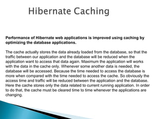 Performance of Hibernate web applications is improved using caching by
optimizing the database applications.

The cache actually stores the data already loaded from the database, so that the
traffic between our application and the database will be reduced when the
application want to access that data again. Maximum the application will works
with the data in the cache only. Whenever some another data is needed, the
database will be accessed. Because the time needed to access the database is
more when compared with the time needed to access the cache. So obviously the
access time and traffic will be reduced between the application and the database.
Here the cache stores only the data related to current running application. In order
to do that, the cache must be cleared time to time whenever the applications are
changing.
 
