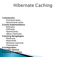 1.Introduction.
     •First-level cache.
     •Second-level cache.
2.Cache Implementations.
     •EHCache.
     •OSCache.
     •SwarmCache.
     •JBoss TreeCache.
3.Caching Stringategies.
     •Read-only.
     •Read-Write.
     •Nonstriict read-write.
     •Transactional.
4.Configuration.
5.<cache> element.
6.Caching the queries.
 