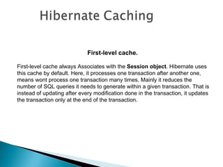 First-level cache.

First-level cache always Associates with the Session object. Hibernate uses
this cache by default. Here, it processes one transaction after another one,
means wont process one transaction many times. Mainly it reduces the
number of SQL queries it needs to generate within a given transaction. That is
instead of updating after every modification done in the transaction, it updates
the transaction only at the end of the transaction.
 