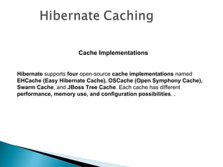 Cache Implementations


Hibernate supports four open-source cache implementations named
EHCache (Easy Hibernate Cache), OSCache (Open Symphony Cache),
Swarm Cache, and JBoss Tree Cache. Each cache has different
performance, memory use, and configuration possibilities. .
 
