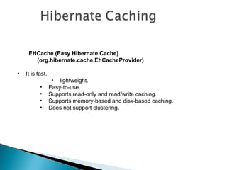 EHCache (Easy Hibernate Cache)
       (org.hibernate.cache.EhCacheProvider)

•   It is fast.
                   • lightweight.
           •      Easy-to-use.
           •      Supports read-only and read/write caching.
           •      Supports memory-based and disk-based caching.
           •      Does not support clustering.
 