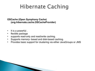 OSCache (Open Symphony Cache)
  (org.hibernate.cache.OSCacheProvider)


•   It is a powerful .
•   flexible package
•   supports read-only and read/write caching.
•   Supports memory- based and disk-based caching.
•   Provides basic support for clustering via either JavaGroups or JMS
 