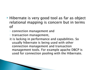    Hibernate is very good tool as far as object
    relational mapping is concern but in terms
    of
    ◦ connection management and
    ◦ transaction management,
    it is lacking in performance and capabilities. So
      usually hibernate is being used with other
      connection management and transaction
      management tools. For example apache DBCP is
      used for connection pooling with the Hibernate.
 