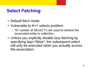 Select Fetching
●   Default fetch mode
●   Vulnerable to N+1 selects problem
    –   “N” number of SELECT's are used to retrieve the
        associated entity or collection.
●   Unless you explicitly disable lazy fetching by
    specifying lazy="false", the subsequent select
    will only be executed when you actually access
    the association.



                                                          10
 
