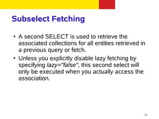 Subselect Fetching
●   A second SELECT is used to retrieve the
    associated collections for all entities retrieved in
    a previous query or fetch.
●   Unless you explicitly disable lazy fetching by
    specifying lazy="false", this second select will
    only be executed when you actually access the
    association.




                                                       11
 