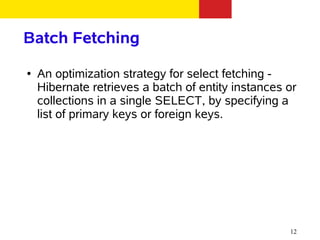 Batch Fetching
●   An optimization strategy for select fetching -
    Hibernate retrieves a batch of entity instances or
    collections in a single SELECT, by specifying a
    list of primary keys or foreign keys.




                                                    12
 