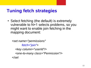 Tuning fetch strategies
●   Select fetching (the default) is extremely
    vulnerable to N+1 selects problems, so you
    might want to enable join fetching in the
    mapping document:

    <set name="permissions"
           fetch="join">
      <key column="userId"/>
      <one-to-many class="Permission"/>
    </set

                                                 13
 