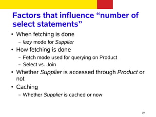Factors that influence “number of
select statements”
●   When fetching is done
    –   lazy mode for Supplier
●   How fetching is done
    –   Fetch mode used for querying on Product
    –   Select vs. Join
●   Whether Supplier is accessed through Product or
    not
●   Caching
    –   Whether Supplier is cached or now


                                                  19
 