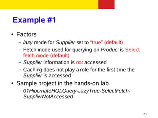 Example #1
●   Factors
    –   lazy mode for Supplier set to “true” (default)
    –   Fetch mode used for querying on Product is Select
        fetch mode (default)
    –   Supplier information is not accessed
    –   Caching does not play a role for the first time the
        Supplier is accessed
●   Sample project in the hands-on lab
    –   01HibernateHQLQuery-LazyTrue-SelectFetch-
        SupplierNotAccessed


                                                              23
 