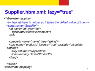 Supplier.hbm.xml: lazy=”true”
<hibernate-mapping>
 <!-- lazy attribute is not set so it takes the default value of true -->
 <class name="Supplier">
    <id name="id" type="int">
      <generator class="increment"/>
    </id>

    <property name="name" type="string"/>
    <bag name="products" inverse="true" cascade="all,delete-
  orphan">
      <key column="supplierId"/>
      <one-to-many class="Product"/>
    </bag>

  </class>
</hibernate-mapping>                                                  24
 