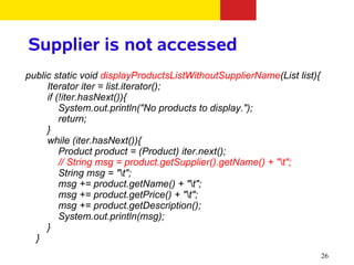 Supplier is not accessed
public static void displayProductsListWithoutSupplierName(List list){
     Iterator iter = list.iterator();
     if (!iter.hasNext()){
         System.out.println("No products to display.");
         return;
     }
     while (iter.hasNext()){
         Product product = (Product) iter.next();
         // String msg = product.getSupplier().getName() + "t";
         String msg = "t";
         msg += product.getName() + "t";
         msg += product.getPrice() + "t";
         msg += product.getDescription();
         System.out.println(msg);
     }
  }
                                                                        26
 