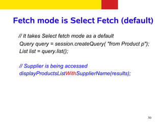 Fetch mode is Select Fetch (default)
 // It takes Select fetch mode as a default
  Query query = session.createQuery( "from Product p");
  List list = query.list();

 // Supplier is being accessed
 displayProductsListWithSupplierName(results);




                                                      30
 